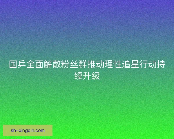 国乒全面解散粉丝群推动理性追星行动持续升级