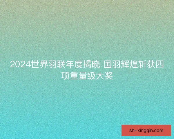 2024世界羽联年度揭晓 国羽辉煌斩获四项重量级大奖 2024世界羽联年度揭晓 国羽辉煌斩获四项重量级大奖