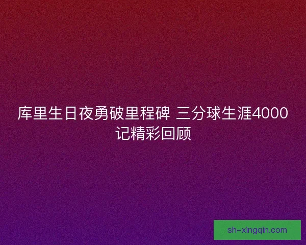 库里生日夜勇破里程碑 三分球生涯4000记精彩回顾 库里生日夜勇破里程碑 三分球生涯4000记精彩回顾
