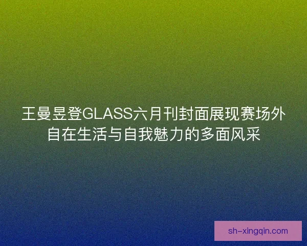 王曼昱登GLASS六月刊封面展现赛场外自在生活与自我魅力的多面风采 王曼昱登GLASS六月刊封面展现赛场外自在生活与自我魅力的多面风采