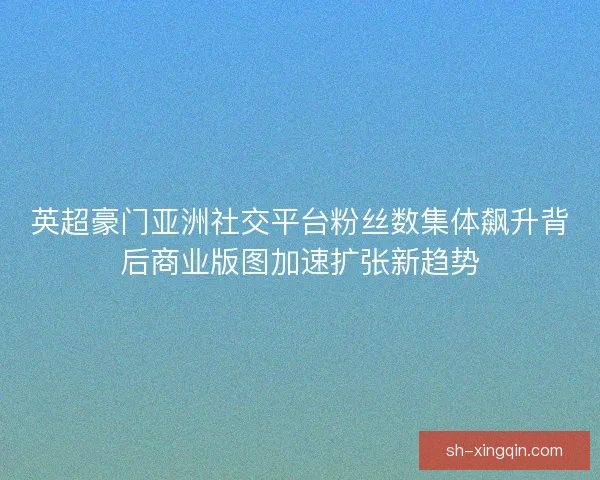 英超豪门亚洲社交平台粉丝数集体飙升背后商业版图加速扩张新趋势