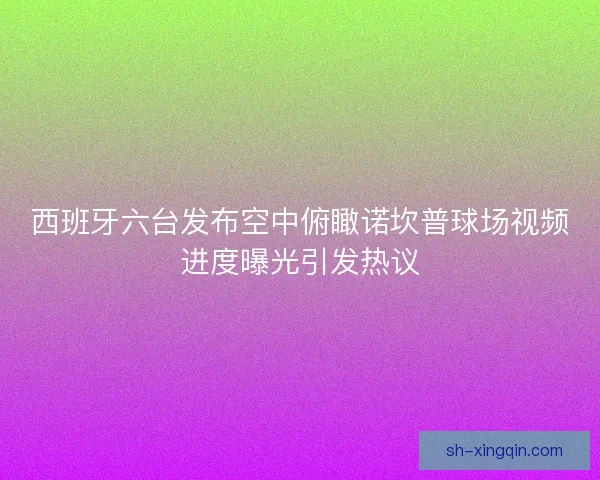 西班牙六台发布空中俯瞰诺坎普球场视频进度曝光引发热议 西班牙六台发布空中俯瞰诺坎普球场视频进度曝光引发热议