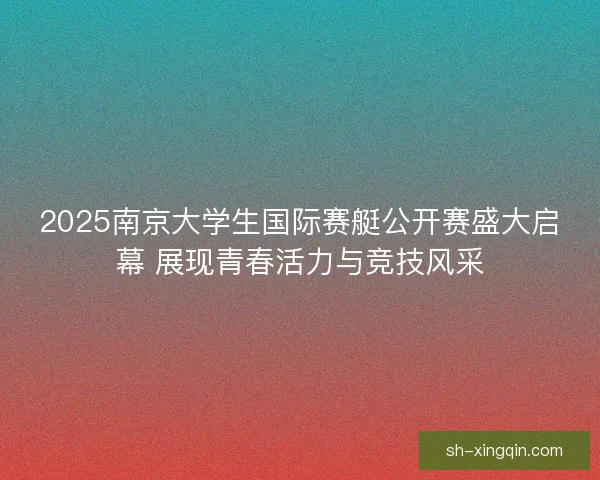 2025南京大学生国际赛艇公开赛盛大启幕 展现青春活力与竞技风采