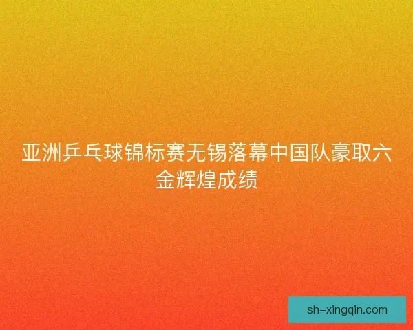 亚洲乒乓球锦标赛无锡落幕中国队豪取六金辉煌成绩