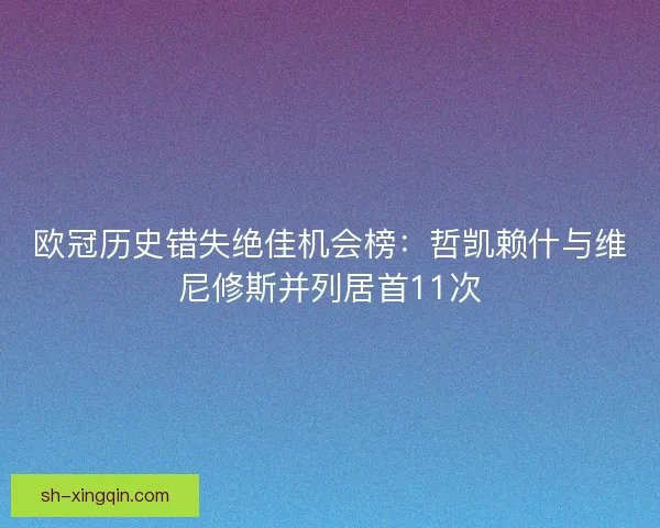 欧冠历史错失绝佳机会榜:哲凯赖什与维尼修斯并列居首11次 欧冠历史错失绝佳机会榜:哲凯赖什与维尼修斯并列居首11次