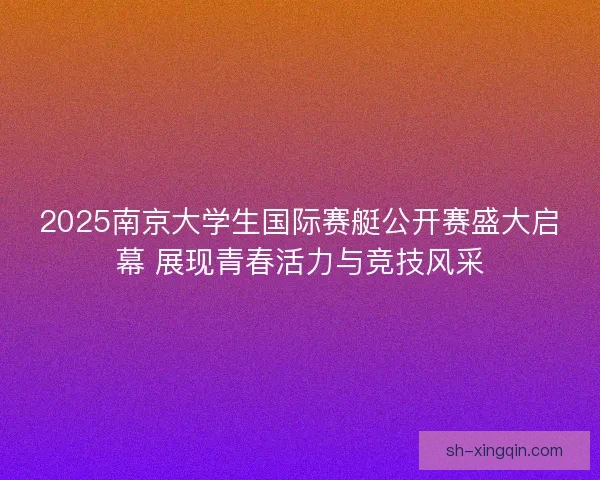 2025南京大学生国际赛艇公开赛盛大启幕 展现青春活力与竞技风采