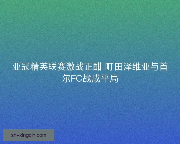 亚冠精英联赛激战正酣 町田泽维亚与首尔FC战成平局 亚冠精英联赛激战正酣 町田泽维亚与首尔FC战成平局