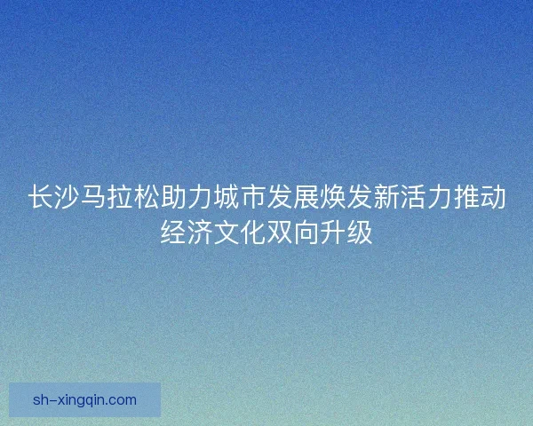 长沙马拉松助力城市发展焕发新活力推动经济文化双向升级 长沙马拉松助力城市发展焕发新活力推动经济文化双向升级