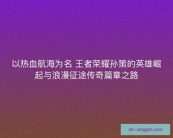 以热血航海为名 王者荣耀孙策的英雄崛起与浪漫征途传奇篇章之路 以热血航海为名 王者荣耀孙策的英雄崛起与浪漫征途传奇篇章之路